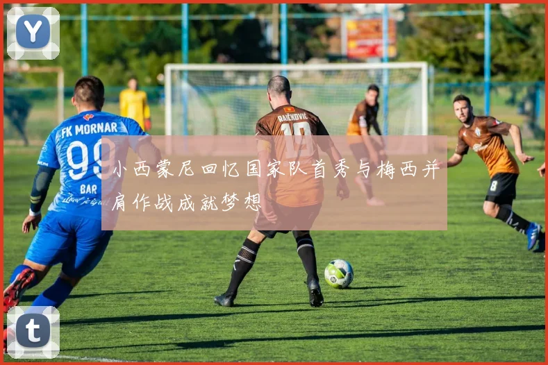 小西蒙尼回忆国家队首秀与梅西并肩作战成就梦想