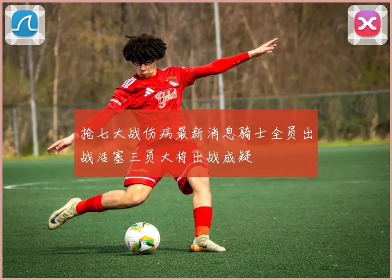 抢七大战伤病最新消息骑士全员出战活塞三员大将出战成疑