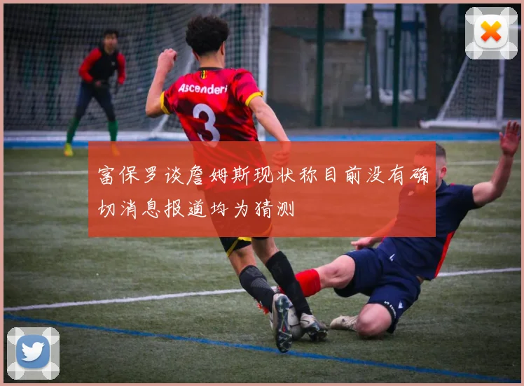 富保罗谈詹姆斯现状称目前没有确切消息报道均为猜测