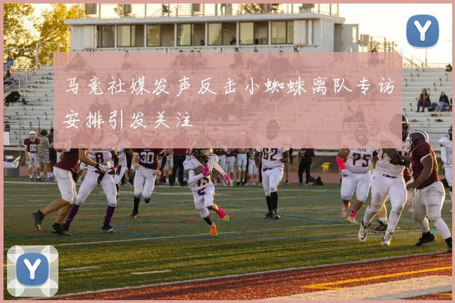 马竞社媒发声反击小蜘蛛离队专访安排引发关注