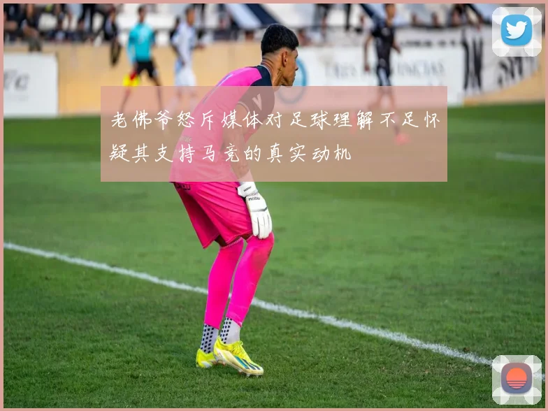 老佛爷怒斥媒体对足球理解不足怀疑其支持马竞的真实动机