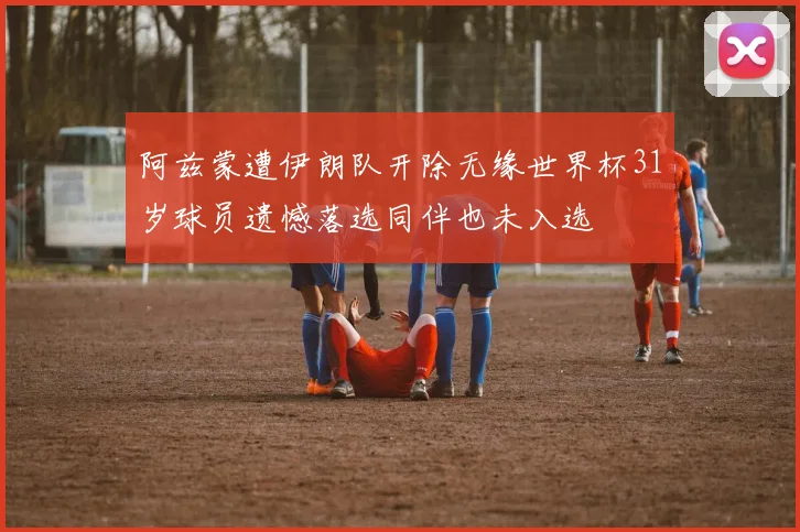 阿兹蒙遭伊朗队开除无缘世界杯31岁球员遗憾落选同伴也未入选