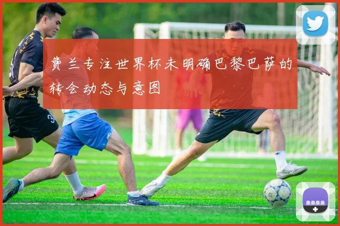 费兰专注世界杯未明确巴黎巴萨的转会动态与意图