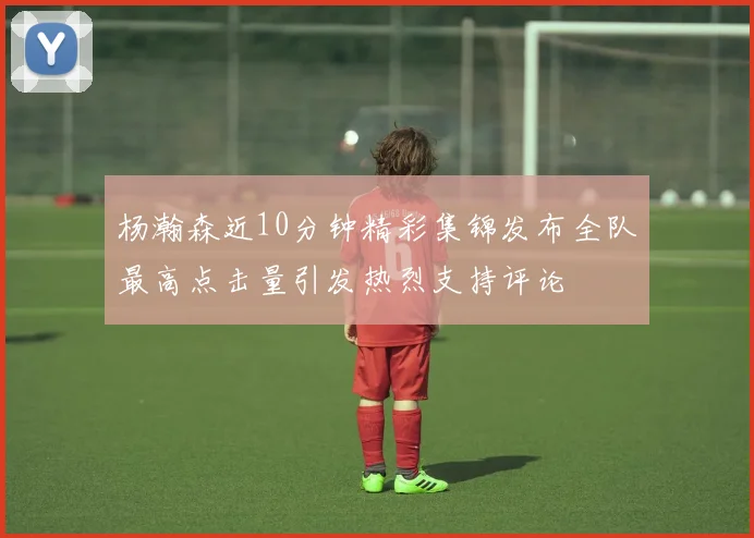 杨瀚森近10分钟精彩集锦发布全队最高点击量引发热烈支持评论